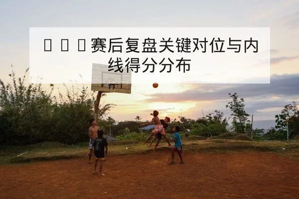 CBA赛后复盘关键对位与内线得分分布