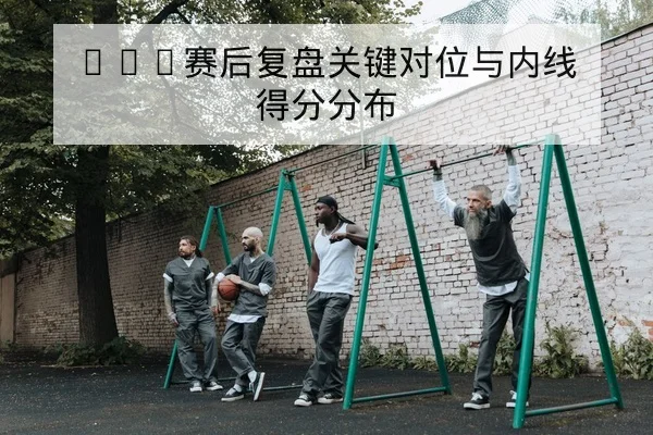 CBA赛后复盘关键对位与内线得分分布